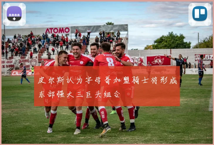 皮尔斯认为字母哥加盟骑士将形成东部强大三巨头组合