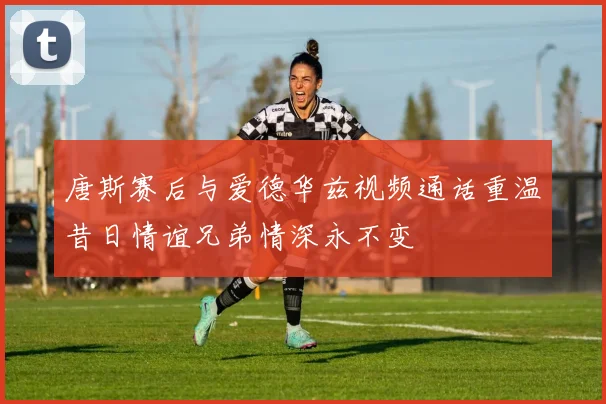 唐斯赛后与爱德华兹视频通话重温昔日情谊兄弟情深永不变