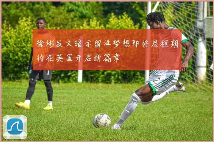 徐彬发文暗示留洋梦想即将启程期待在英国开启新篇章