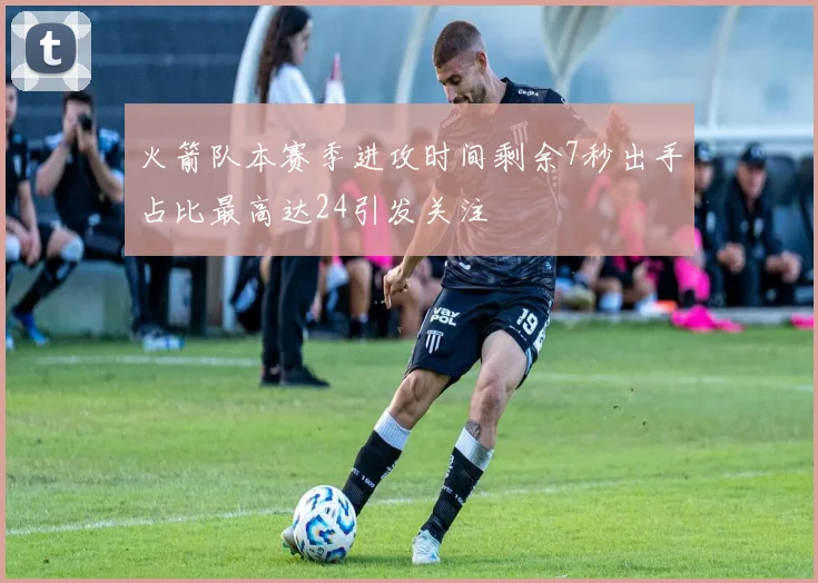 火箭队本赛季进攻时间剩余7秒出手占比最高达24引发关注
