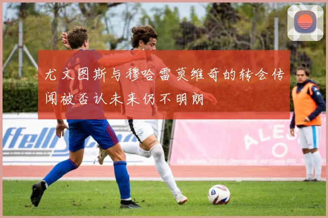 尤文图斯与穆哈雷莫维奇的转会传闻被否认未来仍不明朗