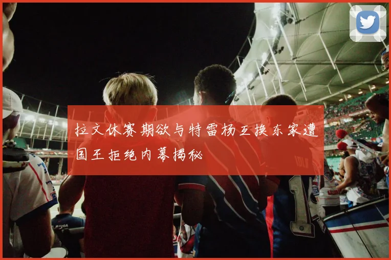 拉文休赛期欲与特雷杨互换东家遭国王拒绝内幕揭秘