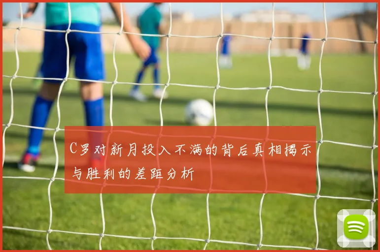 C罗对新月投入不满的背后真相揭示与胜利的差距分析