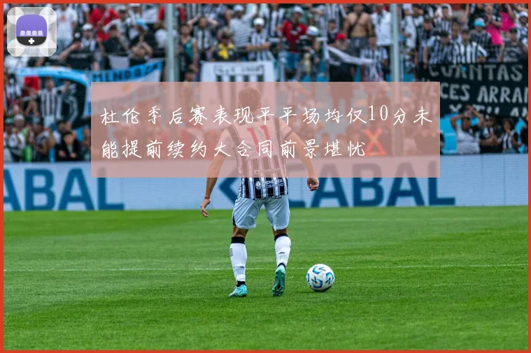 杜伦季后赛表现平平场均仅10分未能提前续约大合同前景堪忧