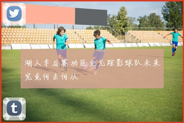 湖人季后赛功臣全无踪影球队未来究竟何去何从