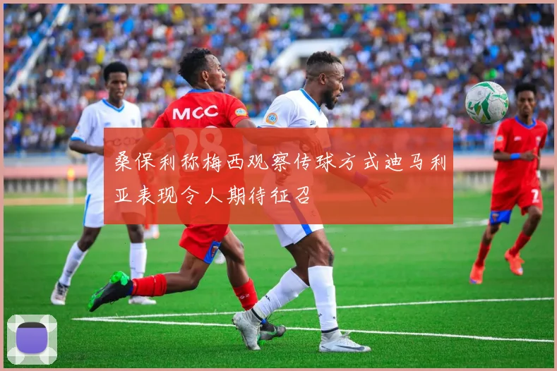 桑保利称梅西观察传球方式迪马利亚表现令人期待征召