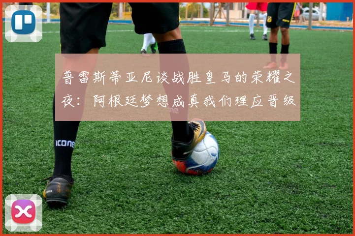 普雷斯蒂亚尼谈战胜皇马的荣耀之夜：阿根廷梦想成真我们理应晋级