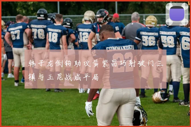 韩子龙倒钩助攻黄紫昌巧射破门三镇与玉昆战成平局