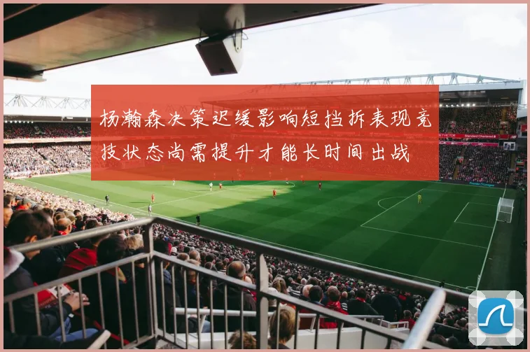 杨瀚森决策迟缓影响短挡拆表现竞技状态尚需提升才能长时间出战