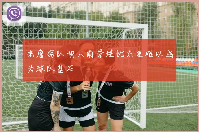 老詹离队湖人前景堪忧东里难以成为球队基石