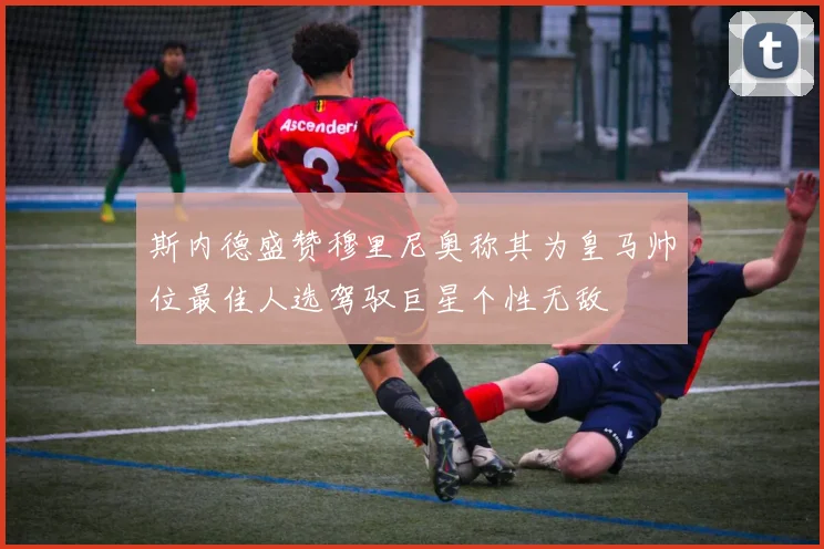 斯内德盛赞穆里尼奥称其为皇马帅位最佳人选驾驭巨星个性无敌