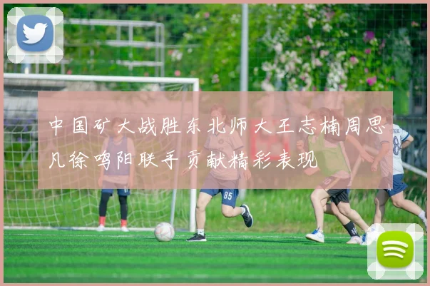 中国矿大战胜东北师大王志楠周思凡徐鸣阳联手贡献精彩表现