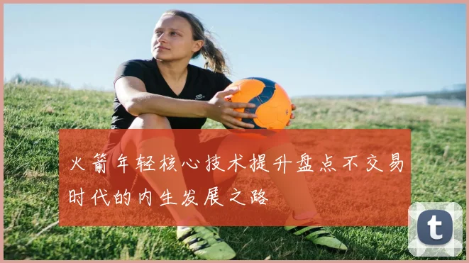 火箭年轻核心技术提升盘点不交易时代的内生发展之路