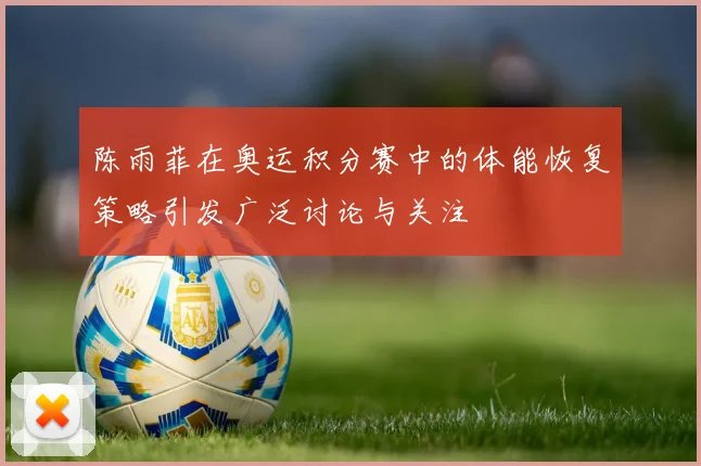 陈雨菲在奥运积分赛中的体能恢复策略引发广泛讨论与关注