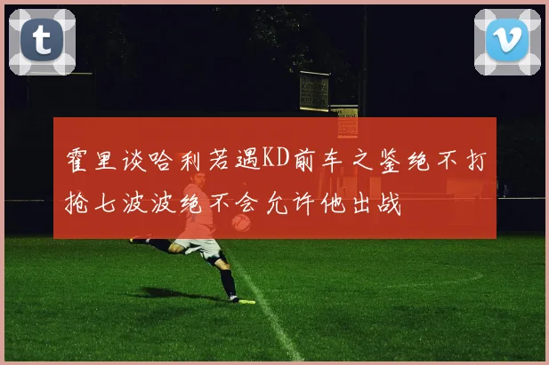 霍里谈哈利若遇KD前车之鉴绝不打抢七波波绝不会允许他出战