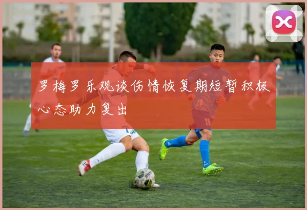 罗梅罗乐观谈伤情恢复期短暂积极心态助力复出