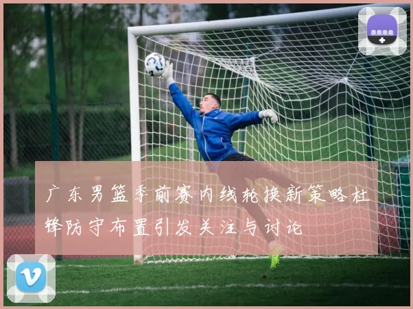 广东男篮季前赛内线轮换新策略杜锋防守布置引发关注与讨论
