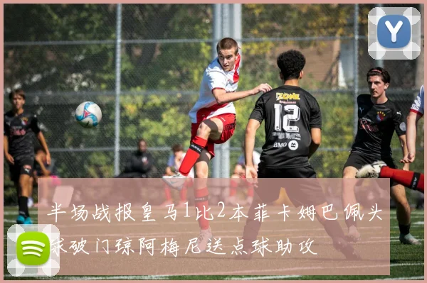 半场战报皇马1比2本菲卡姆巴佩头球破门琼阿梅尼送点球助攻