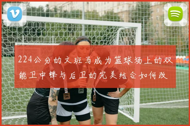 224公分的文班马成为篮球场上的双能卫中锋与后卫的完美结合如何改变比赛格局