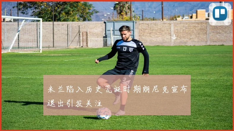 米兰陷入历史荒诞时期朗尼克宣布退出引发关注