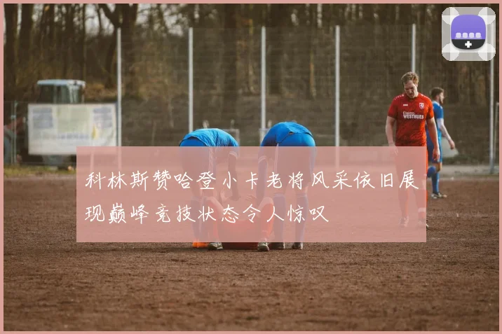 科林斯赞哈登小卡老将风采依旧展现巅峰竞技状态令人惊叹