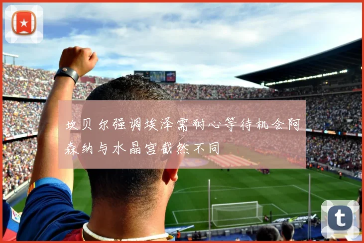 坎贝尔强调埃泽需耐心等待机会阿森纳与水晶宫截然不同