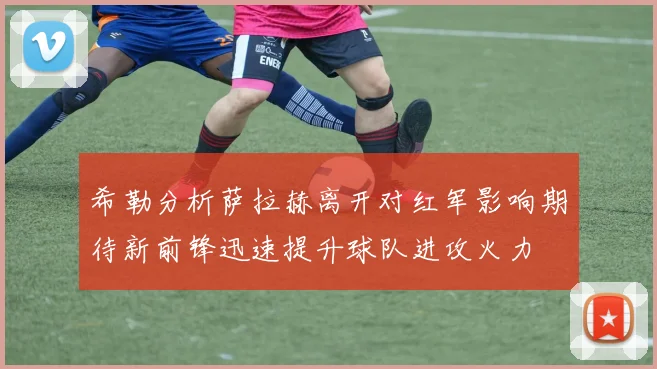 希勒分析萨拉赫离开对红军影响期待新前锋迅速提升球队进攻火力