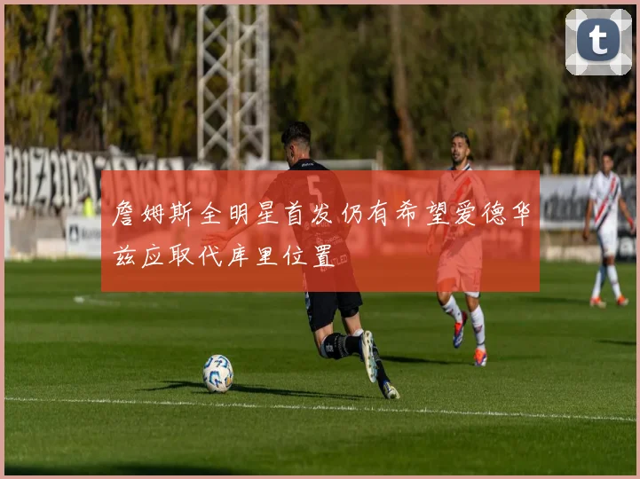 詹姆斯全明星首发仍有希望爱德华兹应取代库里位置