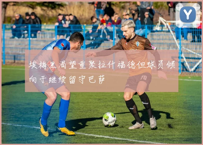 埃梅里渴望重聚拉什福德但球员倾向于继续留守巴萨
