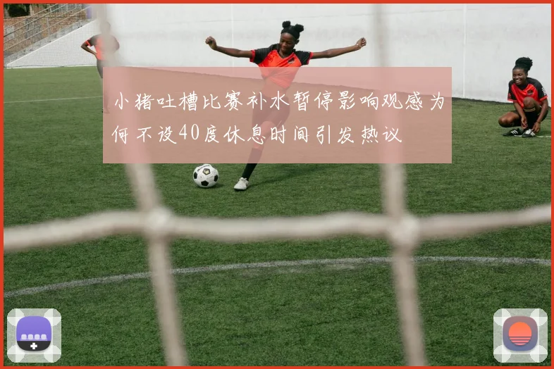 小猪吐槽比赛补水暂停影响观感为何不设40度休息时间引发热议