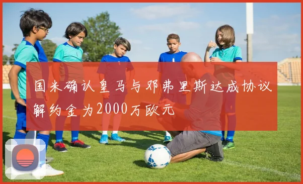 国米确认皇马与邓弗里斯达成协议解约金为2000万欧元