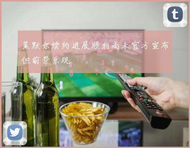 莱默尔续约进展顺利尚未官方宣布但前景乐观