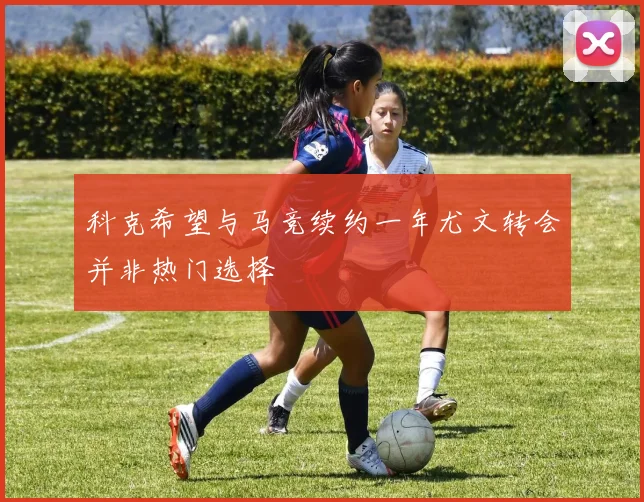 科克希望与马竞续约一年尤文转会并非热门选择