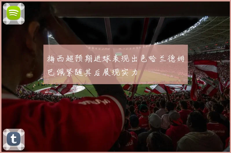 梅西超预期进球表现出色哈兰德姆巴佩紧随其后展现实力