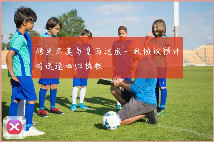 穆里尼奥与皇马达成一致协议预计将迅速回归执教