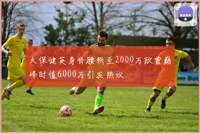 久保健英身价腰斩至2000万欧曾巅峰时值6000万引发热议