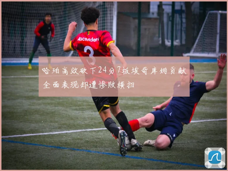 哈珀高效砍下24分7板埃奇库姆贡献全面表现却遭惨败横扫