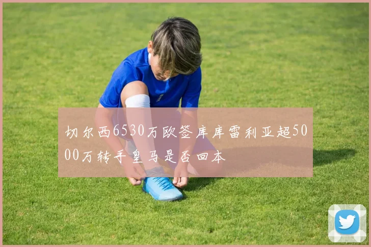 切尔西6530万欧签库库雷利亚超5000万转手皇马是否回本