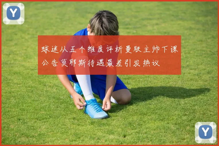 球迷从五个维度评析曼联主帅下课公告莫耶斯待遇最差引发热议
