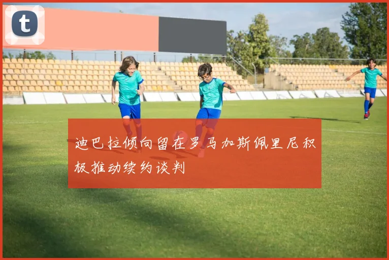 迪巴拉倾向留在罗马加斯佩里尼积极推动续约谈判