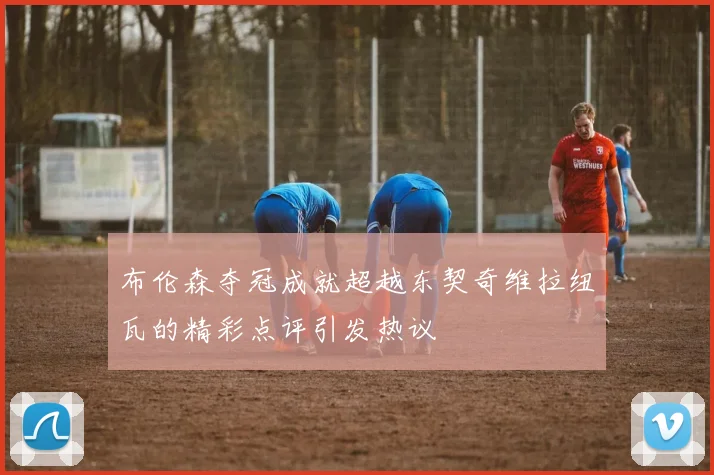 布伦森夺冠成就超越东契奇维拉纽瓦的精彩点评引发热议