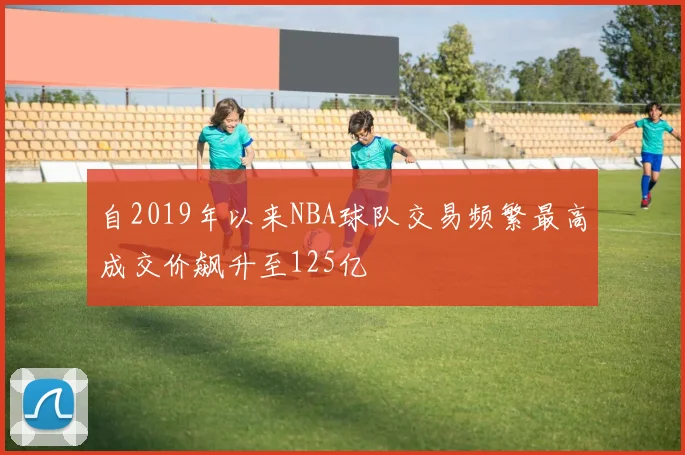 自2019年以来NBA球队交易频繁最高成交价飙升至125亿