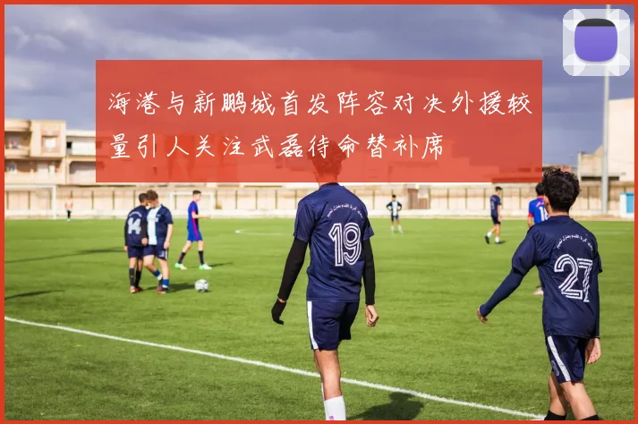 海港与新鹏城首发阵容对决外援较量引人关注武磊待命替补席