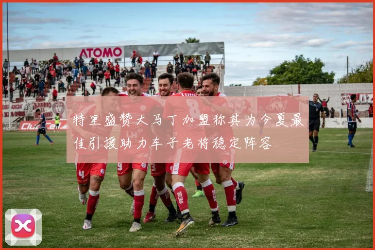 特里盛赞大马丁加盟称其为今夏最佳引援助力车子老将稳定阵容